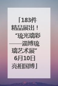 183件精品展出！“琉光璃彩——淄博琉璃艺术展”6月10日亮相国博